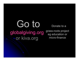 Go to
globalgiving.org
Donate to a
grass-roots project
globalgiving.org
or kiva.org
grass-roots project
eg education or
micro-finance
 