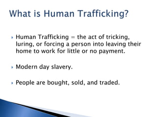    Human Trafficking = the act of tricking,
    luring, or forcing a person into leaving their
    home to work for little or no payment.

   Modern day slavery.

   People are bought, sold, and traded.
 
