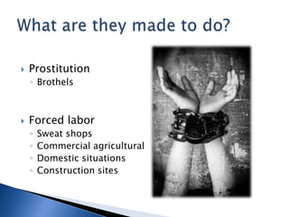    Prostitution
    ◦ Brothels



   Forced labor
    ◦   Sweat shops
    ◦   Commercial agricultural
    ◦   Domestic situations
    ◦   Construction sites
 