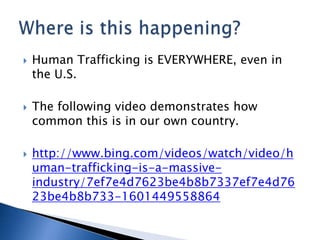    Human Trafficking is EVERYWHERE, even in
    the U.S.

   The following video demonstrates how
    common this is in our own country.

   http://www.bing.com/videos/watch/video/h
    uman-trafficking-is-a-massive-
    industry/7ef7e4d7623be4b8b7337ef7e4d76
    23be4b8b733-1601449558864
 