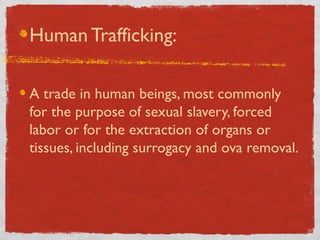 Human Trafficking:
A trade in human beings, most commonly
for the purpose of sexual slavery, forced
labor or for the extraction of organs or
tissues, including surrogacy and ova removal.
 