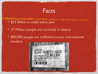 Facts
$32 Billion is made every year
27 Million people are currently in slavery
800,000 people are trafficked across international
borders
 