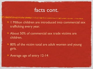facts cont.
1 Million children are introduced into commercial sex
trafficking every year.
About 50% of commercial sex trade victims are
children.
80% of the victim total are adult women and young
girls.
Average age of entry 12-14
 