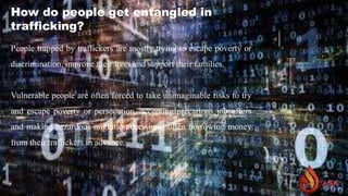 How do people get entangled in
trafficking?
People trapped by traffickers are mostly trying to escape poverty or
discrimination, improve their lives and support their families.
Vulnerable people are often forced to take unimaginable risks to try
and escape poverty or persecution, accepting precarious job offers
and making hazardous migration decisions, often borrowing money
from their traffickers in advance.
 