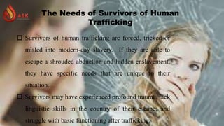 The Needs of Survivors of Human
Trafficking
 Survivors of human trafficking are forced, tricked or
misled into modern-day slavery. If they are able to
escape a shrouded abduction and hidden enslavement,
they have specific needs that are unique to their
situation.
 Survivors may have experienced profound trauma, lack
linguistic skills in the country of their escape, and
struggle with basic functioning after trafficking.
 