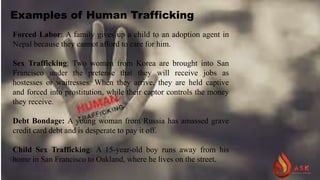 Examples of Human Trafficking
Forced Labor: A family gives up a child to an adoption agent in
Nepal because they cannot afford to care for him.
Sex Trafficking: Two women from Korea are brought into San
Francisco under the pretense that they will receive jobs as
hostesses or waitresses. When they arrive, they are held captive
and forced into prostitution, while their captor controls the money
they receive.
Debt Bondage: A young woman from Russia has amassed grave
credit card debt and is desperate to pay it off.
Child Sex Trafficking: A 15-year-old boy runs away from his
home in San Francisco to Oakland, where he lives on the street.
 