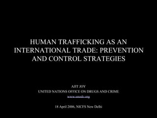 HUMAN TRAFFICKING AS AN  INTERNATIONAL TRADE: PREVENTION AND CONTROL STRATEGIES  AJIT JOY  UNITED NATIONS OFFICE ON DRUGS AND CRIME  www.unodc.org  18 April 2006, NICFS New Delhi  
