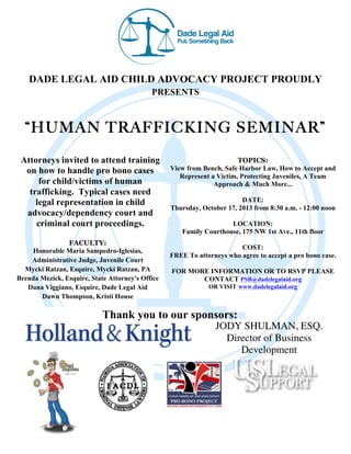 DADE LEGAL AID CHILD ADVOCACY PROJECT PROUDLY
PRESENTS
“HUMAN TRAFFICKING SEMINAR”
Attorneys invited to attend training
on how to handle pro bono cases
for child/victims of human
trafficking. Typical cases need
legal representation in child
advocacy/dependency court and
criminal court proceedings.
FACULTY:
Honorable Maria Sampedro-Iglesias,
Administrative Judge, Juvenile Court
Mycki Ratzan, Esquire, Mycki Ratzan, PA
Brenda Mezick, Esquire, State Attorney's Office
Dana Viggiano, Esquire, Dade Legal Aid
Dawn Thompson, Kristi House
TOPICS:
View from Bench, Safe Harbor Law, How to Accept and
Represent a Victim, Protecting Juveniles, A Team
Approach & Much More...
DATE:
Thursday, October 17, 2013 from 8:30 a.m. - 12:00 noon
LOCATION:
Family Courthouse, 175 NW 1st Ave., 11th floor
COST:
FREE To attorneys who agree to accept a pro bono case.
FOR MORE INFORMATION OR TO RSVP PLEASE
CONTACT PSB@dadelegalaid.org
OR VISIT www.dadelegalaid.org
Thank you to our sponsors:
JODY SHULMAN, ESQ.
Director of Business
Development
 