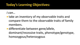 I can…
 take an inventory of my observable traits and
compare them to the observable traits of family
members.
 differentiate between gene/allele,
dominant/recessive traits, phenotype/genotype,
homozygous/heterozygous
 