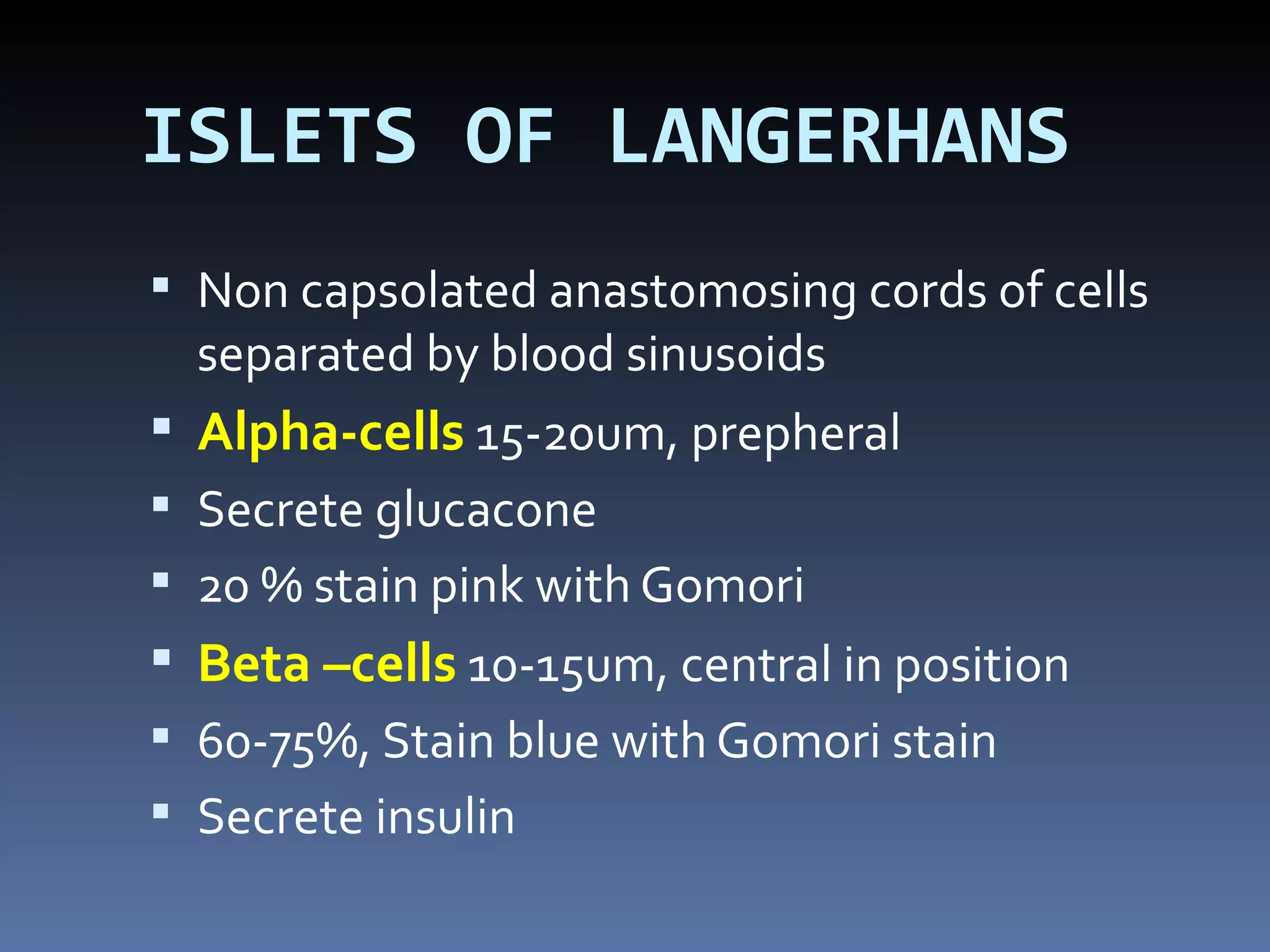 ISLETS OF LANGERHANS
 Non capsolated anastomosing cords of cells
    separated by blood sinusoids
   Alpha-cells 15-20um, prepheral
   Secrete glucacone
   20 % stain pink with Gomori
   Beta –cells 10-15um, central in position
   60-75%, Stain blue with Gomori stain
   Secrete insulin
 