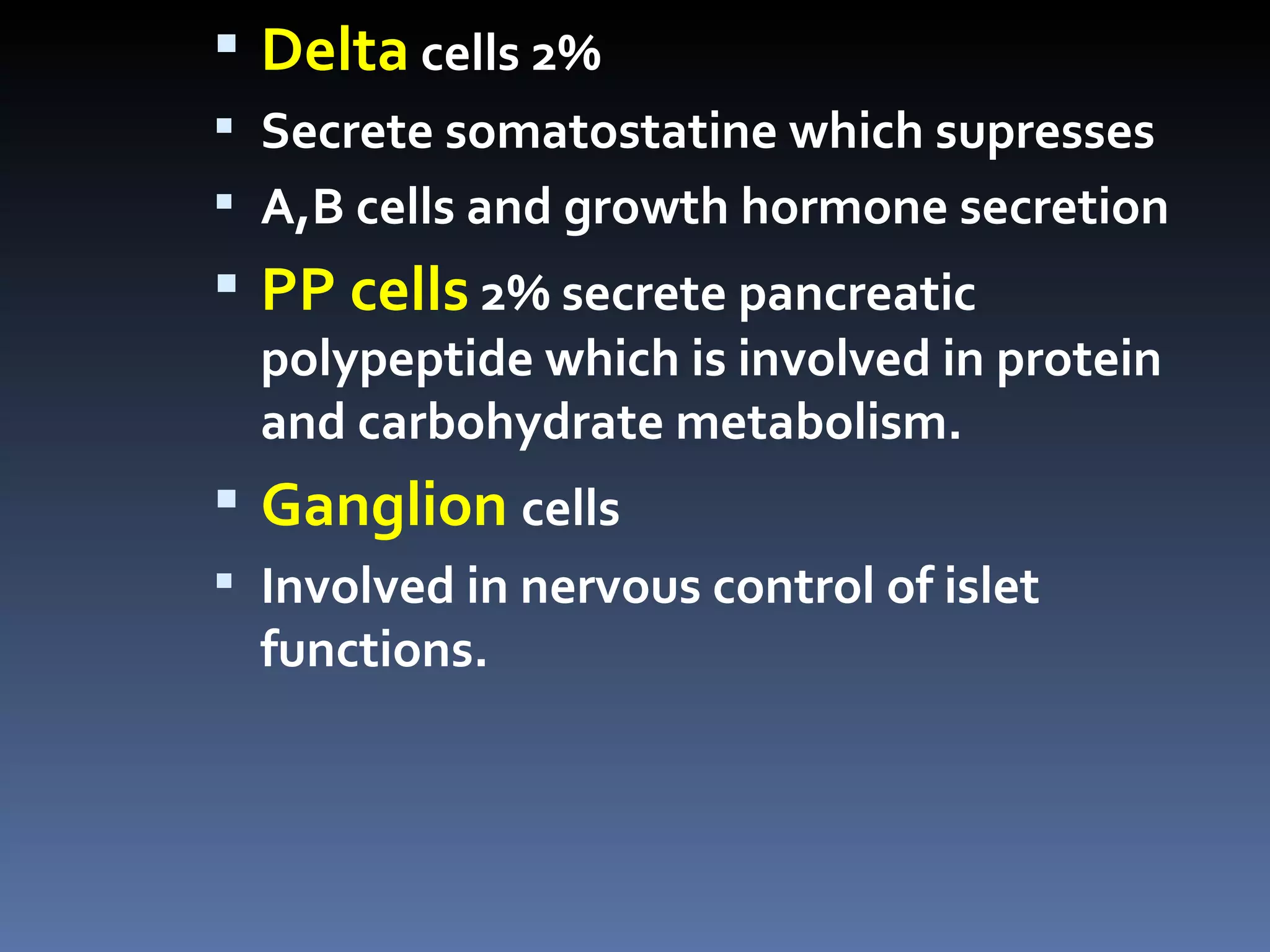  Delta cells 2%
 Secrete somatostatine which supresses
 A,B cells and growth hormone secretion
 PP cells 2% secrete pancreatic
  polypeptide which is involved in protein
  and carbohydrate metabolism.
 Ganglion cells
 Involved in nervous control of islet
  functions.
 