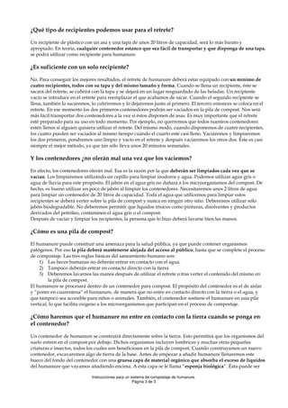 ¿Qué tipo de recipientes podemos usar para el retrete?
Un recipiente de plástico con un asa y una tapa de unos 20 litros de capacidad, será lo más barato y
apropiado. En teoría, cualquier contenedor estanco que sea fácil de transportar y que disponga de una tapa,
se podrá utilizar como recipiente para humanure.

¿Es suficiente con un solo recipiente?
No. Para conseguir los mejores resultados, el retrete de humanure deberá estar equipado con un mínimo de
cuatro recipientes, todos con su tapa y del mismo tamaño y forma. Cuando se llena un recipiente, éste se
sacará del retrete, se cubrirá con la tapa y se dejará en un lugar resguardado de las heladas. Un recipiente
vacío se introduce en el retrete para reemplazar el que acabamos de sacar. Cuando el segundo recipiente se
llena, también lo sacaremos, lo cubriremos y lo dejaremos junto al primero. El tercero entonces se coloca en el
retrete. En ese momento los dos primeros contenedores podrán ser vaciados en la pila de compost. Nos será
más fácil transportar dos contenedores a la vez si éstos disponen de asas. Es muy importante que el retrete
esté preparado para su uso en todo momento. Por ejemplo, no querremos que todos nuestros contenedores
estén llenos si alguien quisiera utilizar el retrete. Del mismo modo, cuando disponemos de cuatro recipientes,
los cuatro pueden ser vaciados al mismo tiempo cuando el cuarto esté casi lleno. Vaciaremos y limpiaremos
los dos primeros, pondremos uno limpio y vacío en el retrete y después vaciaremos los otros dos. Éste es casi
siempre el mejor método, ya que tan sólo lleva unos 20 minutos semanales.

Y los contenedores ¿no olerán mal una vez que los vaciemos?
En efecto, los contenedores olerán mal. Esa es la razón por la que deberán ser limpiados cada vez que se
vacían. Los limpiaremos utilizando un cepillo para limpiar inodoros y agua. Podemos utilizar agua gris o
agua de lluvia para este propósito. El jabón en el agua gris no dañará a los microorganismos del compost. De
hecho, es bueno utilizar un poco de jabón al limpiar los contenedores. Necesitaremos unos 2 litros de agua
para limpiar un contenedor de 20 litros de capacidad. Toda el agua que utilicemos para limpiar estos
recipientes se deberá verter sobre la pila de compost y nunca en ningún otro sitio. Deberemos utilizar sólo
jabón biodegradable. No deberemos permitir que líquidos tóxicos como pinturas, disolventes y productos
derivados del petróleo, contaminen el agua gris o el compost.
Después de vaciar y limpiar los recipientes, la persona que lo hizo deberá lavarse bien las manos.

¿Cómo es una pila de compost?
El humanure puede constituir una amenaza para la salud pública, ya que puede contener organismos
patógenos. Por eso la pila deberá mantenerse alejada del acceso al público, hasta que se complete el proceso
de compostaje. Las tres reglas básicas del saneamiento humano son:
1) Las heces humanas no deberán entrar en contacto con el agua.
2) Tampoco deberán entrar en contacto directo con la tierra
3) Deberemos lavarnos las manos después de utilizar el retrete o tras verter el contenido del mismo en
la pila de compost.
El humanure se procesará dentro de un contenedor para compost. El propósito del contenedor es el de aislar
y “poner en cuarentena” el humanure, de manera que no entre en contacto directo con la tierra o el agua, y
que tampoco sea accesible para niños o animales. También, el contenedor sostiene el humanure en una pila
vertical, lo que facilita oxígeno a los microorganismos que participan en el proceso de compostaje.

¿Cómo haremos que el humanure no entre en contacto con la tierra cuando se ponga en
el contenedor?
Un contenedor de humanure se construirá directamente sobre la tierra. Esto permitirá que los organismos del
suelo entren en el compost por debajo. Dichos organismos incluyen lombrices y muchas otras pequeñas
criaturas e insectos, todos los cuales son beneficiosos en la pila de compost. Cuando construyamos un nuevo
contenedor, excavaremos algo de tierra de la base. Antes de empezar a añadir humanure llenaremos este
hueco del fondo del contenedor con una gruesa capa de material orgánico que absorba el exceso de líquidos
del humanure que vayamos añadiendo encima. A esta capa se le llama “esponja biológica”. Ésta puede ser
Instrucciones para un sistema de compostaje de humanure.
Página 3 de 3

 