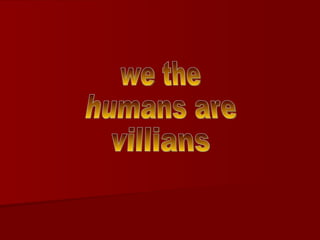 we the  humans are villians 