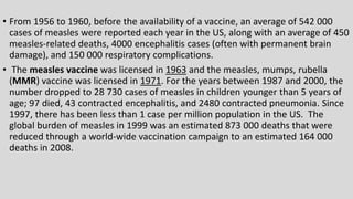 • From 1956 to 1960, before the availability of a vaccine, an average of 542 000
cases of measles were reported each year in the US, along with an average of 450
measles-related deaths, 4000 encephalitis cases (often with permanent brain
damage), and 150 000 respiratory complications.
• The measles vaccine was licensed in 1963 and the measles, mumps, rubella
(MMR) vaccine was licensed in 1971. For the years between 1987 and 2000, the
number dropped to 28 730 cases of measles in children younger than 5 years of
age; 97 died, 43 contracted encephalitis, and 2480 contracted pneumonia. Since
1997, there has been less than 1 case per million population in the US. The
global burden of measles in 1999 was an estimated 873 000 deaths that were
reduced through a world-wide vaccination campaign to an estimated 164 000
deaths in 2008.
 