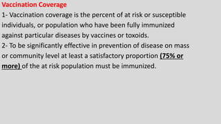 Vaccination Coverage
1- Vaccination coverage is the percent of at risk or susceptible
individuals, or population who have been fully immunized
against particular diseases by vaccines or toxoids.
2- To be significantly effective in prevention of disease on mass
or community level at least a satisfactory proportion (75% or
more) of the at risk population must be immunized.
 