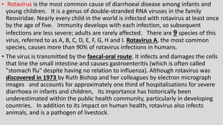 • Rotavirus is the most common cause of diarrhoeal disease among infants and
young children. It is a genus of double-stranded RNA viruses in the family
Reoviridae. Nearly every child in the world is infected with rotavirus at least once
by the age of five. Immunity develops with each infection, so subsequent
infections are less severe; adults are rarely affected. There are 9 species of this
virus, referred to as A, B, C, D, E, F, G, H and I. Rotavirus A, the most common
species, causes more than 90% of rotavirus infections in humans.
• The virus is transmitted by the faecal-oral route. It infects and damages the cells
that line the small intestine and causes gastroenteritis (which is often called
"stomach flu" despite having no relation to influenza). Although rotavirus was
discovered in 1973 by Ruth Bishop and her colleagues by electron micrograph
images and accounts for approximately one third of hospitalisations for severe
diarrhoea in infants and children, its importance has historically been
underestimated within the public health community, particularly in developing
countries. In addition to its impact on human health, rotavirus also infects
animals, and is a pathogen of livestock.
 