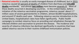 • Rotaviral enteritis is usually an easily managed disease of childhood, but in 2013,
rotavirus caused 37 percent of deaths of children from diarrhoea and 215,000
deaths worldwide, and almost two million more become severely ill. Most of
these deaths occurred in developing countries. In the United States, before
initiation of the rotavirus vaccination programme, rotavirus caused about 2.7
million cases of severe gastroenteritis in children, almost 60,000 hospitalisations,
and around 37 deaths each year. Following rotavirus vaccine introduction in the
United States, hospitalisation rates have fallen significantly. Public health
campaigns to combat rotavirus focus on providing oral rehydration therapy for
infected children and vaccination to prevent the disease. The incidence and
severity of rotavirus infections has declined significantly in countries that have
added rotavirus vaccine to their routine childhood immunisation policies.
 
