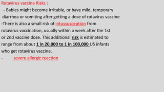 Rotavirus vaccine Risks :
- Babies might become irritable, or have mild, temporary
diarrhea or vomiting after getting a dose of rotavirus vaccine
-There is also a small risk of intussusception from
rotavirus vaccination, usually within a week after the 1st
or 2nd vaccine dose. This additional risk is estimated to
range from about 1 in 20,000 to 1 in 100,000 US infants
who get rotavirus vaccine.
- severe allergic reaction
 
