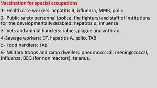 Vaccination for special occupations
1- Health care workers: hepatitis B, influenza, MMR, polio
2- Public safety personnel (police, fire fighters) and staff of institutions
for the developmentally disabled: hepatitis B, influenza
3- Vets and animal handlers: rabies, plague and anthrax
4-Sewage workers: DT, hepatitis A, polio, TAB
5- Food handlers: TAB
6- Military troops and camp dwellers: pneumococcal, meningococcal,
influenza, BCG (for non reactors), tetanus.
 