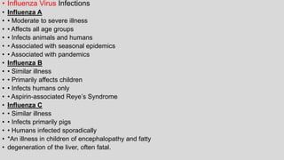 • Influenza Virus Infections
• Influenza A
• • Moderate to severe illness
• • Affects all age groups
• • Infects animals and humans
• • Associated with seasonal epidemics
• • Associated with pandemics
• Influenza B
• • Similar illness
• • Primarily affects children
• • Infects humans only
• • Aspirin-associated Reye’s Syndrome*
• Influenza C
• • Similar illness
• • Infects primarily pigs
• • Humans infected sporadically
• *An illness in children of encephalopathy and fatty
• degeneration of the liver, often fatal.
 