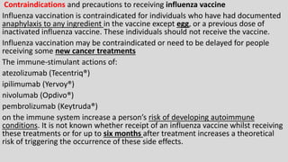 Contraindications and precautions to receiving influenza vaccine
Influenza vaccination is contraindicated for individuals who have had documented
anaphylaxis to any ingredient in the vaccine except egg, or a previous dose of
inactivated influenza vaccine. These individuals should not receive the vaccine.
Influenza vaccination may be contraindicated or need to be delayed for people
receiving some new cancer treatments
The immune-stimulant actions of:
atezolizumab (Tecentriq®)
ipilimumab (Yervoy®)
nivolumab (Opdivo®)
pembrolizumab (Keytruda®)
on the immune system increase a person’s risk of developing autoimmune
conditions. It is not known whether receipt of an influenza vaccine whilst receiving
these treatments or for up to six months after treatment increases a theoretical
risk of triggering the occurrence of these side effects.
 