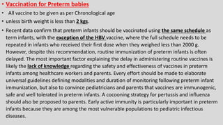 • Vaccination for Preterm babies
• All vaccine to be given as per Chronological age
• unless birth weight is less than 2 kgs.
• Recent data confirm that preterm infants should be vaccinated using the same schedule as
term infants, with the exception of the HBV vaccine, where the full schedule needs to be
repeated in infants who received their first dose when they weighed less than 2000 g.
However, despite this recommendation, routine immunization of preterm infants is often
delayed. The most important factor explaining the delay in administering routine vaccines is
likely the lack of knowledge regarding the safety and effectiveness of vaccines in preterm
infants among healthcare workers and parents. Every effort should be made to elaborate
universal guidelines defining modalities and duration of monitoring following preterm infant
immunization, but also to convince pediatricians and parents that vaccines are immunogenic,
safe and well tolerated in preterm infants. A cocooning strategy for pertussis and influenza
should also be proposed to parents. Early active immunity is particularly important in preterm
infants because they are among the most vulnerable populations to pediatric infectious
diseases.
 