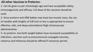 All other Vaccines in Preterms :
1- Can be given as per chronologic age and have acceptable safety,
immunogenicity and efficacy. Full dose of the vaccines should be
used.
2- Since preterm and LBW babies may have low muscle mass, the use
of needles with lengths of 5/8 inch or less is appropriate to ensure
effective, safe, and deep anterolateral thigh intramuscular
administration.
3- As preterm, low birth weight babies have increased susceptibility to
infections, vaccines such as pneumococcal conjugate vaccines,
rotavirus and influenza should be offered if resources permit.
 