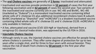 • The oral Cholera vaccines are generally of 2 forms: inactivated and attenuated.
• Inactivated oral vaccines provide protection in 52 percent of cases the first year
following vaccination and in 62 percent of cases the second year. Two variants of
the inactivated oral vaccine currently are in use: WC-rBS and BivWC. WC-rBS
(marketed as "Dukoral") is a monovalent inactivated vaccine containing killed
whole cells of V. cholerae O1 plus additional recombinant cholera toxin B subunit.
BivWC (marketed as "Shanchol" and "mORCVAX") is a bivalent inactivated vaccine
containing killed whole cells of V. cholerae O1 and V. cholerae O139. mORCVAX is
only available in Vietnam.
• A live, attenuated oral vaccine (CVD 103-HgR or Vaxchora), derived from a
serogroup O1 classical Inaba strain, was approved by the US FDA in 2016.
• Injectable Cholera Vaccine
• Although rarely in use, the injected cholera vaccines are effective for people living
where cholera is common. They offer some degree of protection for up to two
years after a single shot, and for three to four years with annual booster. They
reduce the risk of death from cholera by 50 percent in the first year after
vaccination.
 