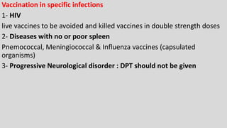 Vaccination in specific infections
1- HIV
live vaccines to be avoided and killed vaccines in double strength doses
2- Diseases with no or poor spleen
Pnemococcal, Meningiococcal & Influenza vaccines (capsulated
organisms)
3- Progressive Neurological disorder : DPT should not be given
 