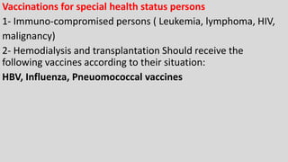 Vaccinations for special health status persons
1- Immuno-compromised persons ( Leukemia, lymphoma, HIV,
malignancy)
2- Hemodialysis and transplantation Should receive the
following vaccines according to their situation:
HBV, Influenza, Pneuomococcal vaccines
 