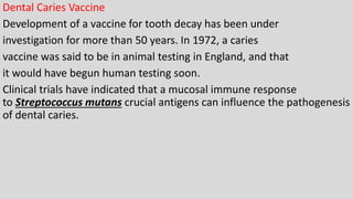 Dental Caries Vaccine
Development of a vaccine for tooth decay has been under
investigation for more than 50 years. In 1972, a caries
vaccine was said to be in animal testing in England, and that
it would have begun human testing soon.
Clinical trials have indicated that a mucosal immune response
to Streptococcus mutans crucial antigens can influence the pathogenesis
of dental caries.
 