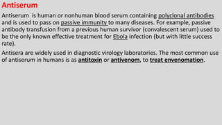 Antiserum
Antiserum is human or nonhuman blood serum containing polyclonal antibodies
and is used to pass on passive immunity to many diseases. For example, passive
antibody transfusion from a previous human survivor (convalescent serum) used to
be the only known effective treatment for Ebola infection (but with little success
rate).
Antisera are widely used in diagnostic virology laboratories. The most common use
of antiserum in humans is as antitoxin or antivenom, to treat envenomation.
 