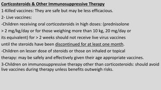 Corticosteroids & Other Immunosuppressive Therapy
1-Killed vaccines: They are safe but may be less efficacious.
2- Live vaccines:
-Children receiving oral corticosteroids in high doses: (prednisolone
> 2 mg/kg/day or for those weighing more than 10 kg, 20 mg/day or
its equivalent) for > 2 weeks should not receive live virus vaccines
until the steroids have been discontinued for at least one month.
-Children on lesser dose of steroids or those on inhaled or topical
therapy: may be safely and effectively given their age appropriate vaccines.
3-Children on immunosuppressive therapy other than corticosteroids: should avoid
live vaccines during therapy unless benefits outweigh risks.
 