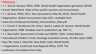 • References :
• • 1. 3nd ed. Geneva: WHO; 2009. World Health Organization ganization (WHO)
• Unicef, World Bank. State of the world's vaccines and immunization.
• • 2. Geneva: WHO; 2012. Mar, [accessed on May 30, 2012]. World Health
• Organization. Global immunization data 2011. Available from:
• www.who.int/hpvcentre/Global_Immunization_Data.pdf .
• • 3. Fenner F, Henderson DA, Arita I, Jezek Z, Ladnyi ID. Geneva: World Health
• Organization; 1988. Smallpox and its eradication; pp. 369–71.
• • 4. New Delhi: Government of India and UNICEF; 2010. United Nations
• International Children's Fund. Coverage evaluation survey: all India report 2009.
• Basu RN, Jezek Z, Ward NA. New Delhi, India: World Health
• 5.Organization, South-East Asia Regional Office; 1979. The
• eradication of smallpox from India.
 