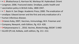 • • 6. Bhattacharya S, Harrison M, Worboys M. Hyderabad: Orient
• Longman; 2006. Fractured states: Smallpox, public health and
• vaccination policy in British India, 1800-1947.
• • 7. Bazin H. San Diego: Academic Press; 2000. The eradication of
• smallpox: Edward Jenner and the first and only eradication of a
• human infectious disease.
• 8•Janes Kuby, 2007, Vaccines, Immunology, W.H. Freeman and
• Company, Newyork, sixth Edition, Pg. 413- 428.
• 9•Satyanarayana U. , 2010, Vacines, Biotechnolgy, BOOK’ S AND
• ALLIED (P) Ltd, Kolkata, sixth edition, Pg. 211 -212.
 