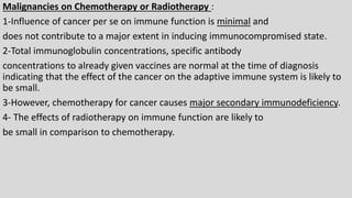Malignancies on Chemotherapy or Radiotherapy :
1-Influence of cancer per se on immune function is minimal and
does not contribute to a major extent in inducing immunocompromised state.
2-Total immunoglobulin concentrations, specific antibody
concentrations to already given vaccines are normal at the time of diagnosis
indicating that the effect of the cancer on the adaptive immune system is likely to
be small.
3-However, chemotherapy for cancer causes major secondary immunodeficiency.
4- The effects of radiotherapy on immune function are likely to
be small in comparison to chemotherapy.
 