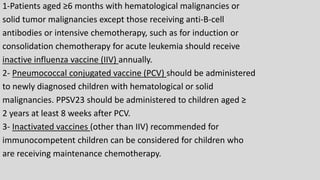 1-Patients aged ≥6 months with hematological malignancies or
solid tumor malignancies except those receiving anti-B-cell
antibodies or intensive chemotherapy, such as for induction or
consolidation chemotherapy for acute leukemia should receive
inactive influenza vaccine (IIV) annually.
2- Pneumococcal conjugated vaccine (PCV) should be administered
to newly diagnosed children with hematological or solid
malignancies. PPSV23 should be administered to children aged ≥
2 years at least 8 weeks after PCV.
3- Inactivated vaccines (other than IIV) recommended for
immunocompetent children can be considered for children who
are receiving maintenance chemotherapy.
 