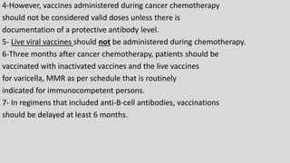 4-However, vaccines administered during cancer chemotherapy
should not be considered valid doses unless there is
documentation of a protective antibody level.
5- Live viral vaccines should not be administered during chemotherapy.
6-Three months after cancer chemotherapy, patients should be
vaccinated with inactivated vaccines and the live vaccines
for varicella, MMR as per schedule that is routinely
indicated for immunocompetent persons.
7- In regimens that included anti-B-cell antibodies, vaccinations
should be delayed at least 6 months.
 