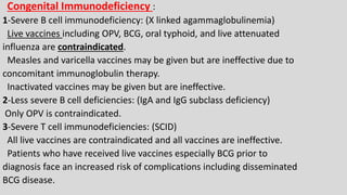 Congenital Immunodeficiency :
1-Severe B cell immunodeficiency: (X linked agammaglobulinemia)
Live vaccines including OPV, BCG, oral typhoid, and live attenuated
influenza are contraindicated.
Measles and varicella vaccines may be given but are ineffective due to
concomitant immunoglobulin therapy.
Inactivated vaccines may be given but are ineffective.
2-Less severe B cell deficiencies: (IgA and IgG subclass deficiency)
Only OPV is contraindicated.
3-Severe T cell immunodeficiencies: (SCID)
All live vaccines are contraindicated and all vaccines are ineffective.
Patients who have received live vaccines especially BCG prior to
diagnosis face an increased risk of complications including disseminated
BCG disease.
 