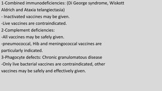 1-Combined immunodeficiencies: (Di George syndrome, Wiskott
Aldrich and Ataxia telangiectasia)
- Inactivated vaccines may be given.
-Live vaccines are contraindicated.
2-Complement deficiencies:
-All vaccines may be safely given.
-pneumococcal, Hib and meningococcal vaccines are
particularly indicated.
3-Phagocyte defects: Chronic granulomatous disease
-Only live bacterial vaccines are contraindicated, other
vaccines may be safely and effectively given.
 