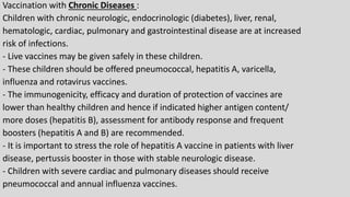 Vaccination with Chronic Diseases :
Children with chronic neurologic, endocrinologic (diabetes), liver, renal,
hematologic, cardiac, pulmonary and gastrointestinal disease are at increased
risk of infections.
- Live vaccines may be given safely in these children.
- These children should be offered pneumococcal, hepatitis A, varicella,
influenza and rotavirus vaccines.
- The immunogenicity, efficacy and duration of protection of vaccines are
lower than healthy children and hence if indicated higher antigen content/
more doses (hepatitis B), assessment for antibody response and frequent
boosters (hepatitis A and B) are recommended.
- It is important to stress the role of hepatitis A vaccine in patients with liver
disease, pertussis booster in those with stable neurologic disease.
- Children with severe cardiac and pulmonary diseases should receive
pneumococcal and annual influenza vaccines.
 