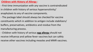 Children with History of Allergy :
- First time immunization with any vaccine is contraindicated
in children with history of serious hypersensitivity/
anaphylaxis to any of vaccine components.
- The package label should always be checked for vaccine
constituents which in addition to antigen include stabilizers/
buffers, preservatives, antibiotics and residue from the
manufacturing process.
- Children with history of serious egg allergy should not
receive influenza and yellow fever vaccines but can safely
receive other vaccines including measles and MMR vaccines.
 