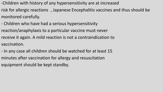 -Children with history of any hypersensitivity are at increased
risk for allergic reactions , Japanese Encephalitis vaccines and thus should be
monitored carefully.
- Children who have had a serious hypersensitivity
reaction/anaphylaxis to a particular vaccine must never
receive it again. A mild reaction is not a contraindication to
vaccination.
- In any case all children should be watched for at least 15
minutes after vaccination for allergy and resuscitation
equipment should be kept standby.
 