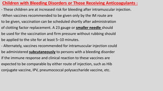 Children with Bleeding Disorders or Those Receiving Anticoagulants :
- These children are at increased risk for bleeding after intramuscular injection.
-When vaccines recommended to be given only by the IM route are
to be given, vaccination can be scheduled shortly after administration
of clotting factor replacement. A 23 gauge or smaller needle should
be used for the vaccination and firm pressure without rubbing should
be applied to the site for at least 5–10 minutes.
- Alternately, vaccines recommended for intramuscular injection could
be administered subcutaneously to persons with a bleeding disorder
if the immune response and clinical reaction to these vaccines are
expected to be comparable by either route of injection, such as Hib
conjugate vaccine, IPV, pneumococcal polysaccharide vaccine, etc.
 