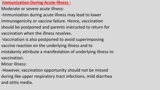 Immunization During Acute illness :
Moderate or severe acute illness:
-Immunization during acute illness may lead to lower
immunogenicity or vaccine failure. Hence, vaccination
should be postponed and parents instructed to return for
vaccination when the illness resolves.
-Vaccination is also postponed to avoid superimposing
vaccine reaction on the underlying illness and to
mistakenly attribute a manifestation of underlying illness to
vaccination.
Minor illness:
-However, vaccination opportunity should not be missed
during like upper respiratory tract infections, mild diarrhea
and otitis media.
 