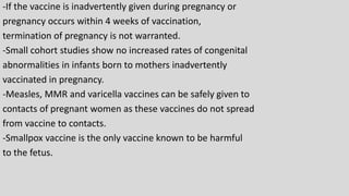 -If the vaccine is inadvertently given during pregnancy or
pregnancy occurs within 4 weeks of vaccination,
termination of pregnancy is not warranted.
-Small cohort studies show no increased rates of congenital
abnormalities in infants born to mothers inadvertently
vaccinated in pregnancy.
-Measles, MMR and varicella vaccines can be safely given to
contacts of pregnant women as these vaccines do not spread
from vaccine to contacts.
-Smallpox vaccine is the only vaccine known to be harmful
to the fetus.
 