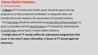 Tetanus Toxoid in Pregnancy :
1. Unimmunized:
- 2 doses of TT at least one month apart should be given during
pregnancy so that protective antibodies in adequate titers are
transferred to the newborn for prevention of neonatal tetanus.
- The first dose should be administered at the time of first contact/ as
early as possible and the second dose of TT should be administered
1 month later and at least 2 weeks before delivery.
- A single dose of TT would suffice for subsequent pregnancies that
occur in the next 5 years; thereafter, 2 doses of TT would again be
necessary.
 
