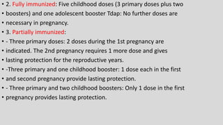 • 2. Fully immunized: Five childhood doses (3 primary doses plus two
• boosters) and one adolescent booster Tdap: No further doses are
• necessary in pregnancy.
• 3. Partially immunized:
• - Three primary doses: 2 doses during the 1st pregnancy are
• indicated. The 2nd pregnancy requires 1 more dose and gives
• lasting protection for the reproductive years.
• -Three primary and one childhood booster: 1 dose each in the first
• and second pregnancy provide lasting protection.
• - Three primary and two childhood boosters: Only 1 dose in the first
• pregnancy provides lasting protection.
 