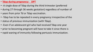 • Tdap during pregnancy: DPT
• -A single dose of Tdap during the third trimester (preferred
• during 27 through 36 weeks gestation) regardless of number of
• years from prior Td or Tdap vaccination.
• -Tdap has to be repeated in every pregnancy irrespective of the
• status of previous immunization (with Tdap).
• -Even if an adolescent girl who had received Tdap one year
• prior to becoming pregnant will have to take it since there is
• rapid waning of immunity following pertussis immunization.
 