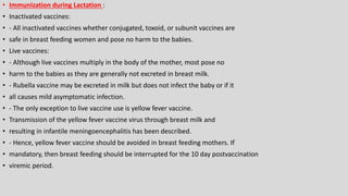 • Immunization during Lactation :
• Inactivated vaccines:
• - All inactivated vaccines whether conjugated, toxoid, or subunit vaccines are
• safe in breast feeding women and pose no harm to the babies.
• Live vaccines:
• - Although live vaccines multiply in the body of the mother, most pose no
• harm to the babies as they are generally not excreted in breast milk.
• - Rubella vaccine may be excreted in milk but does not infect the baby or if it
• all causes mild asymptomatic infection.
• - The only exception to live vaccine use is yellow fever vaccine.
• Transmission of the yellow fever vaccine virus through breast milk and
• resulting in infantile meningoencephalitis has been described.
• - Hence, yellow fever vaccine should be avoided in breast feeding mothers. If
• mandatory, then breast feeding should be interrupted for the 10 day postvaccination
• viremic period.
 